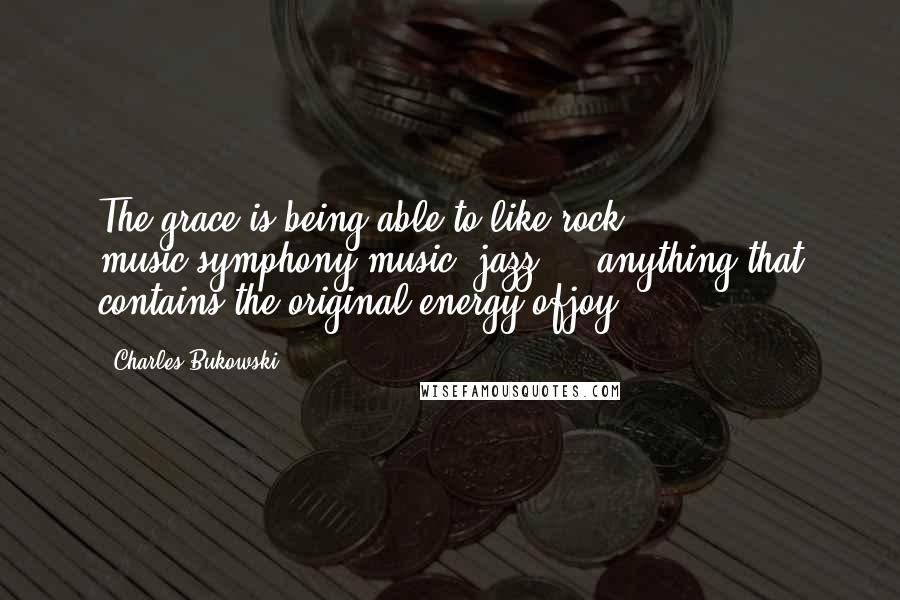 Charles Bukowski Quotes: The grace is being able to like rock music,symphony music, jazz ... anything that contains the original energy ofjoy.