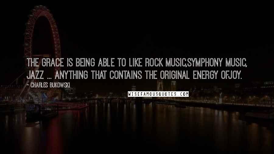 Charles Bukowski Quotes: The grace is being able to like rock music,symphony music, jazz ... anything that contains the original energy ofjoy.