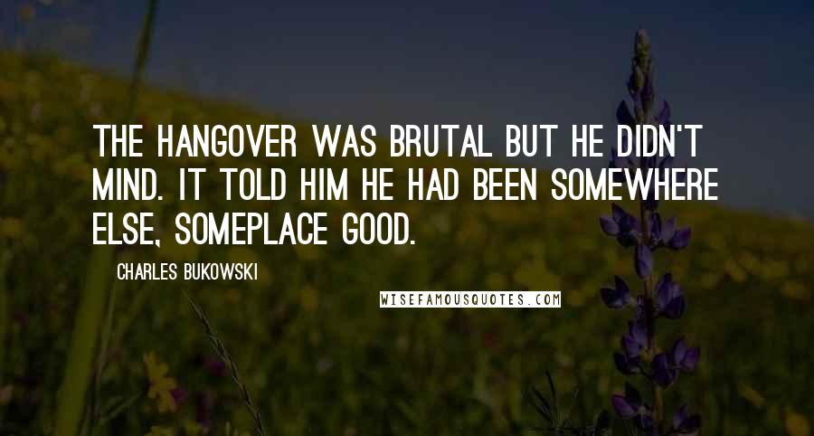 Charles Bukowski Quotes: The hangover was brutal but he didn't mind. It told him he had been somewhere else, someplace good.