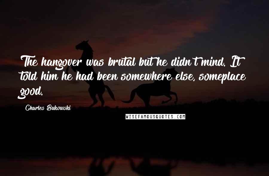 Charles Bukowski Quotes: The hangover was brutal but he didn't mind. It told him he had been somewhere else, someplace good.