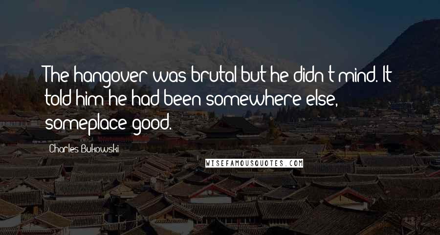 Charles Bukowski Quotes: The hangover was brutal but he didn't mind. It told him he had been somewhere else, someplace good.