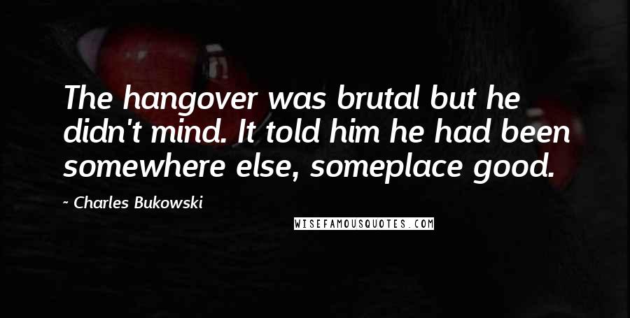 Charles Bukowski Quotes: The hangover was brutal but he didn't mind. It told him he had been somewhere else, someplace good.