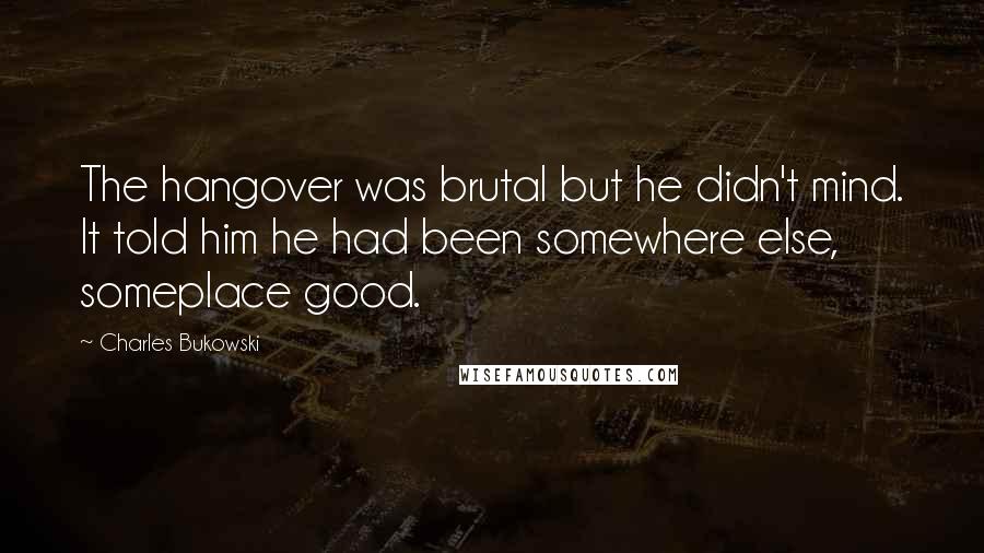 Charles Bukowski Quotes: The hangover was brutal but he didn't mind. It told him he had been somewhere else, someplace good.