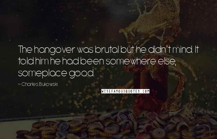 Charles Bukowski Quotes: The hangover was brutal but he didn't mind. It told him he had been somewhere else, someplace good.