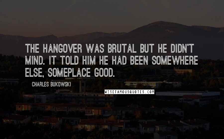 Charles Bukowski Quotes: The hangover was brutal but he didn't mind. It told him he had been somewhere else, someplace good.