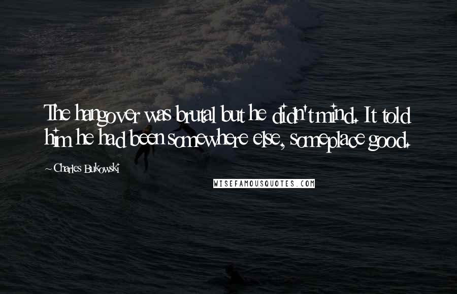 Charles Bukowski Quotes: The hangover was brutal but he didn't mind. It told him he had been somewhere else, someplace good.