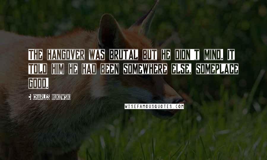 Charles Bukowski Quotes: The hangover was brutal but he didn't mind. It told him he had been somewhere else, someplace good.