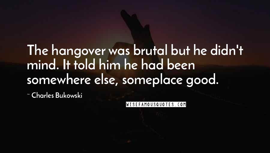 Charles Bukowski Quotes: The hangover was brutal but he didn't mind. It told him he had been somewhere else, someplace good.