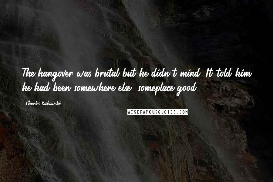Charles Bukowski Quotes: The hangover was brutal but he didn't mind. It told him he had been somewhere else, someplace good.