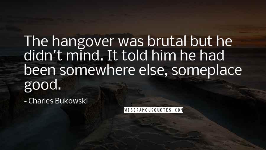 Charles Bukowski Quotes: The hangover was brutal but he didn't mind. It told him he had been somewhere else, someplace good.