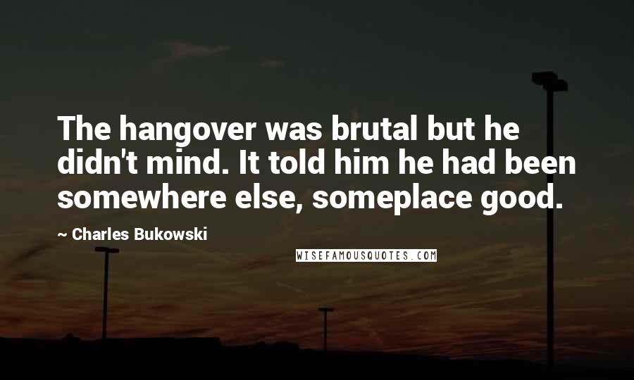 Charles Bukowski Quotes: The hangover was brutal but he didn't mind. It told him he had been somewhere else, someplace good.