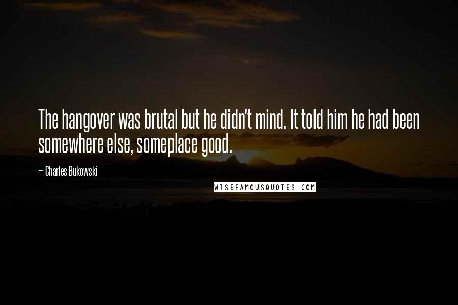 Charles Bukowski Quotes: The hangover was brutal but he didn't mind. It told him he had been somewhere else, someplace good.