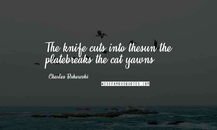 Charles Bukowski Quotes: The knife cuts into thesun.the platebreaks.the cat yawns.