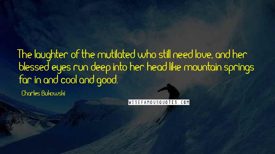 Charles Bukowski Quotes: The laughter of the mutilated who still need love, and her blessed eyes run deep into her head like mountain springs far in and cool and good.
