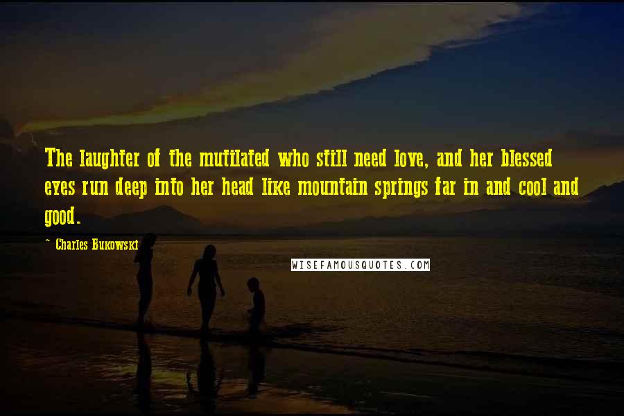 Charles Bukowski Quotes: The laughter of the mutilated who still need love, and her blessed eyes run deep into her head like mountain springs far in and cool and good.