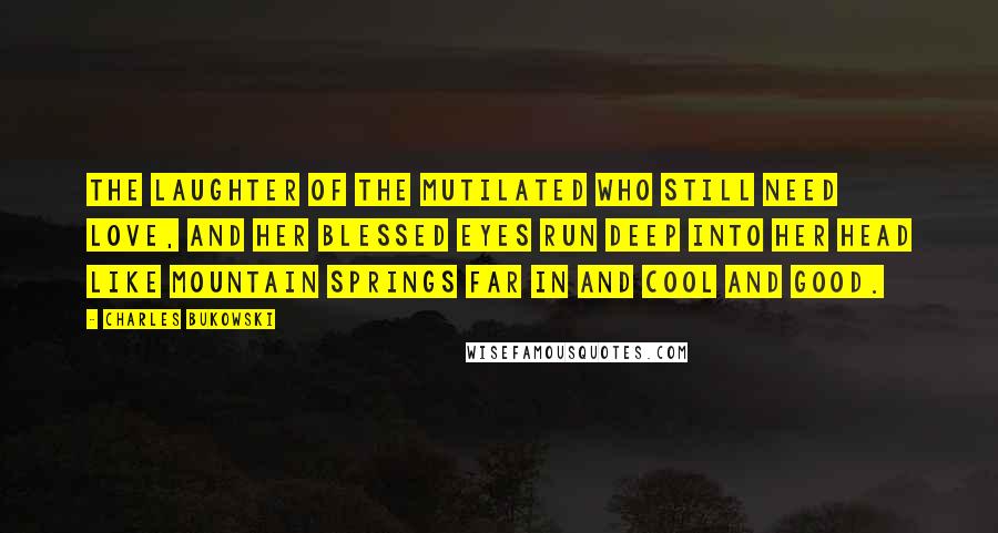 Charles Bukowski Quotes: The laughter of the mutilated who still need love, and her blessed eyes run deep into her head like mountain springs far in and cool and good.