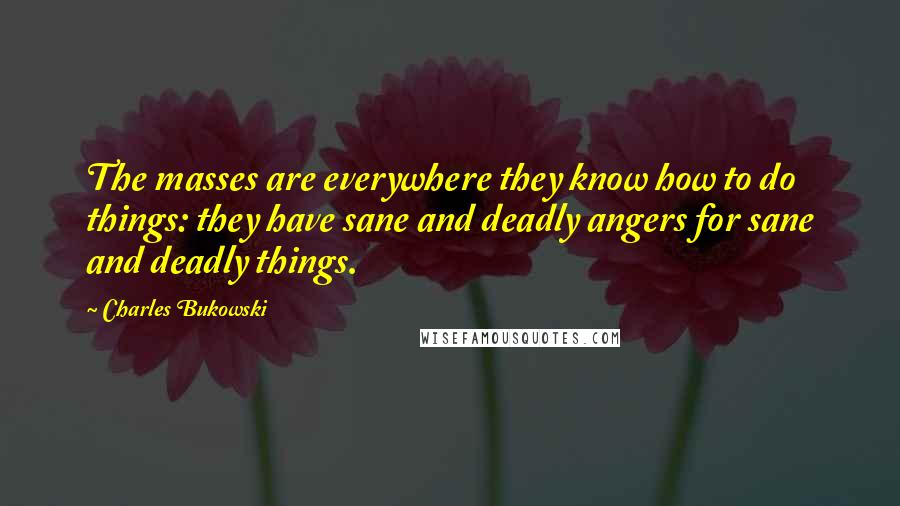 Charles Bukowski Quotes: The masses are everywhere they know how to do things: they have sane and deadly angers for sane and deadly things.