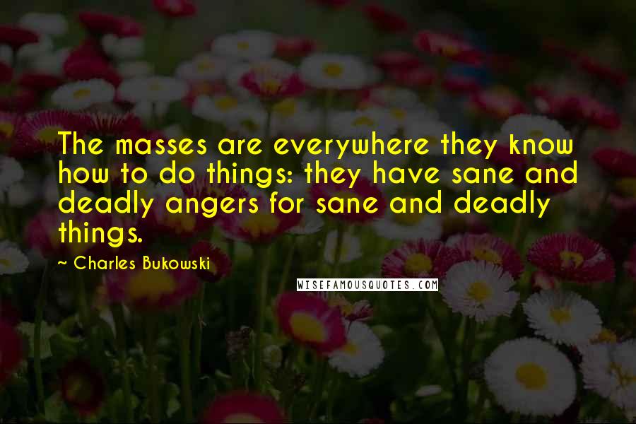 Charles Bukowski Quotes: The masses are everywhere they know how to do things: they have sane and deadly angers for sane and deadly things.