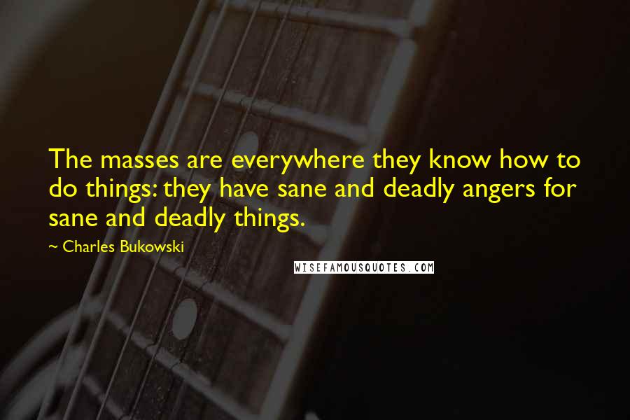 Charles Bukowski Quotes: The masses are everywhere they know how to do things: they have sane and deadly angers for sane and deadly things.