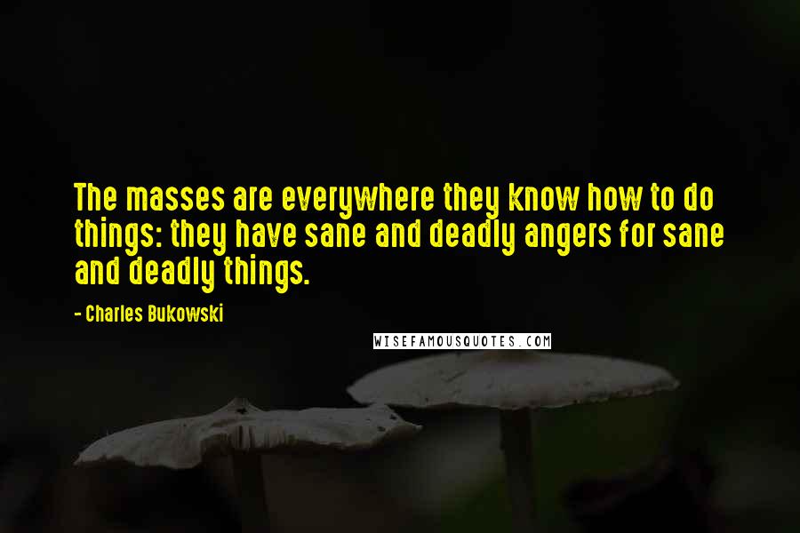 Charles Bukowski Quotes: The masses are everywhere they know how to do things: they have sane and deadly angers for sane and deadly things.