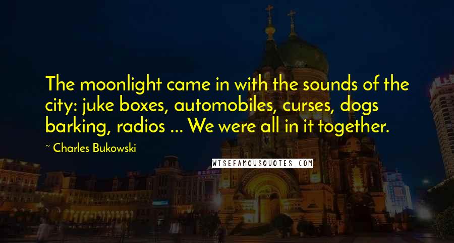 Charles Bukowski Quotes: The moonlight came in with the sounds of the city: juke boxes, automobiles, curses, dogs barking, radios ... We were all in it together.