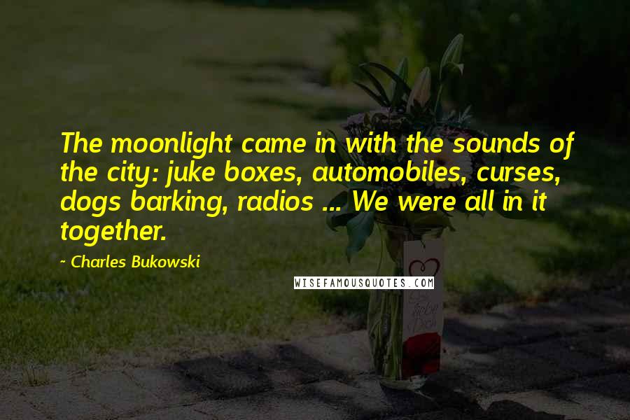 Charles Bukowski Quotes: The moonlight came in with the sounds of the city: juke boxes, automobiles, curses, dogs barking, radios ... We were all in it together.