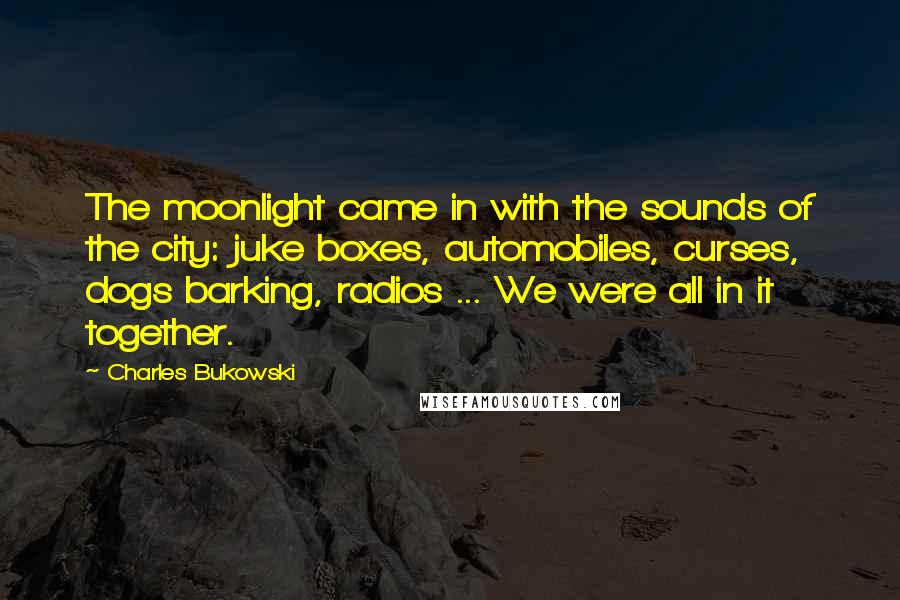 Charles Bukowski Quotes: The moonlight came in with the sounds of the city: juke boxes, automobiles, curses, dogs barking, radios ... We were all in it together.