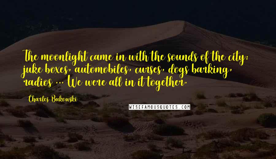 Charles Bukowski Quotes: The moonlight came in with the sounds of the city: juke boxes, automobiles, curses, dogs barking, radios ... We were all in it together.