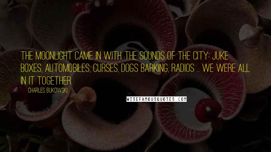 Charles Bukowski Quotes: The moonlight came in with the sounds of the city: juke boxes, automobiles, curses, dogs barking, radios ... We were all in it together.