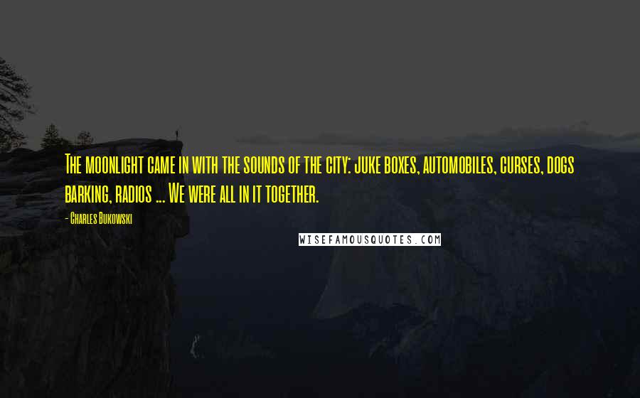 Charles Bukowski Quotes: The moonlight came in with the sounds of the city: juke boxes, automobiles, curses, dogs barking, radios ... We were all in it together.