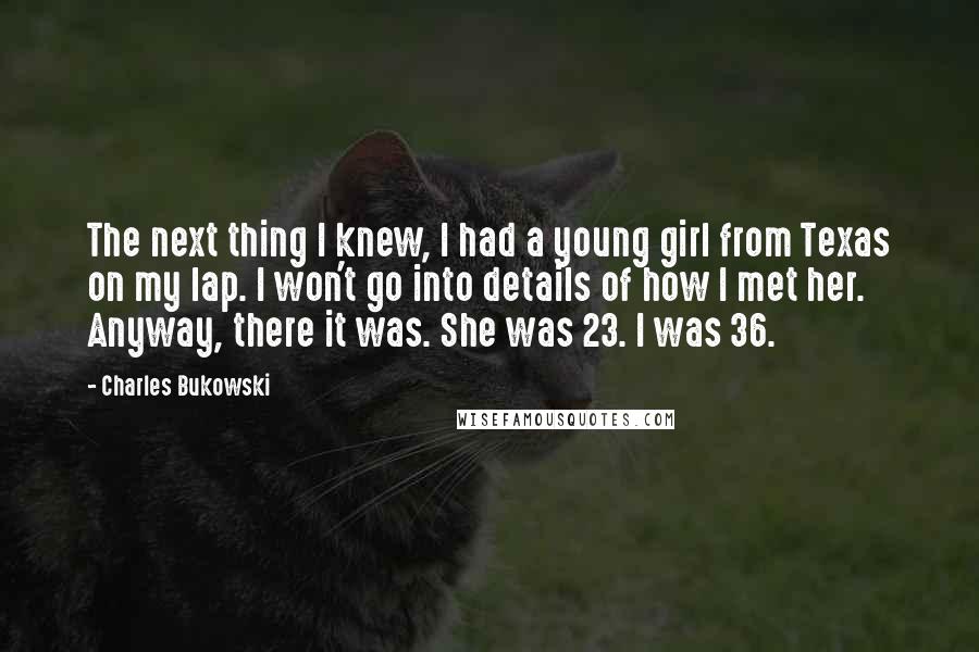 Charles Bukowski Quotes: The next thing I knew, I had a young girl from Texas on my lap. I won't go into details of how I met her. Anyway, there it was. She was 23. I was 36.