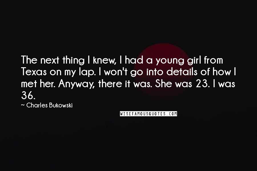 Charles Bukowski Quotes: The next thing I knew, I had a young girl from Texas on my lap. I won't go into details of how I met her. Anyway, there it was. She was 23. I was 36.