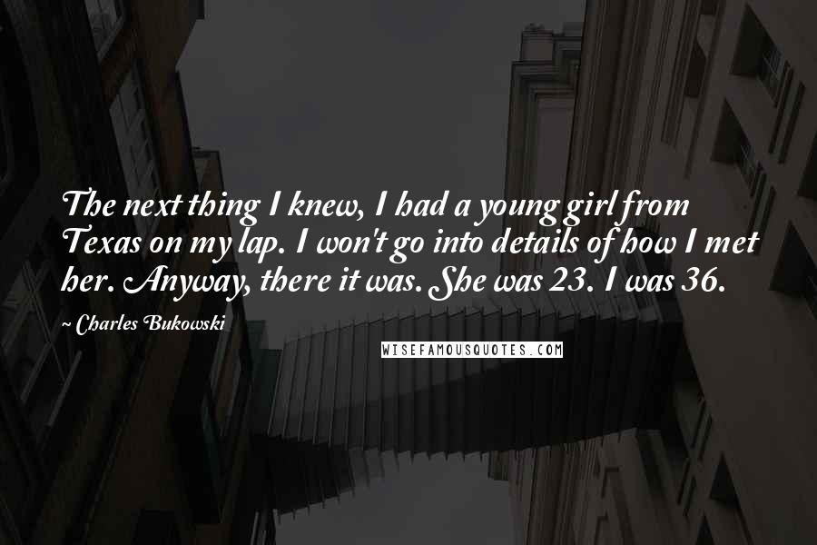 Charles Bukowski Quotes: The next thing I knew, I had a young girl from Texas on my lap. I won't go into details of how I met her. Anyway, there it was. She was 23. I was 36.