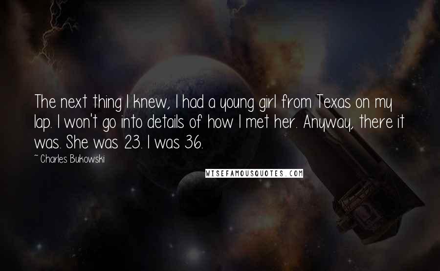 Charles Bukowski Quotes: The next thing I knew, I had a young girl from Texas on my lap. I won't go into details of how I met her. Anyway, there it was. She was 23. I was 36.