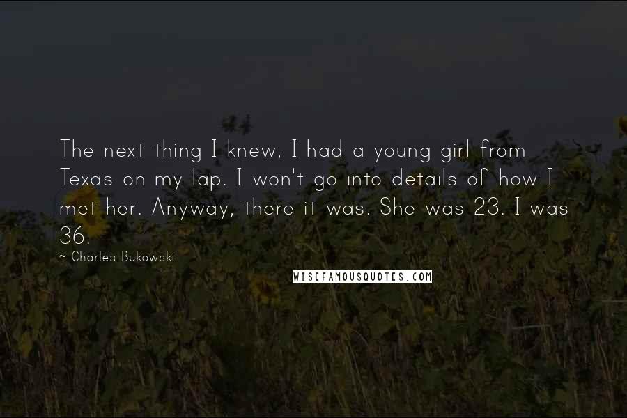 Charles Bukowski Quotes: The next thing I knew, I had a young girl from Texas on my lap. I won't go into details of how I met her. Anyway, there it was. She was 23. I was 36.