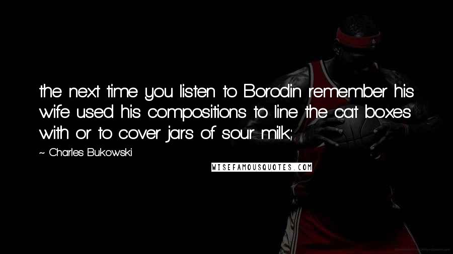 Charles Bukowski Quotes: the next time you listen to Borodin remember his wife used his compositions to line the cat boxes with or to cover jars of sour milk;