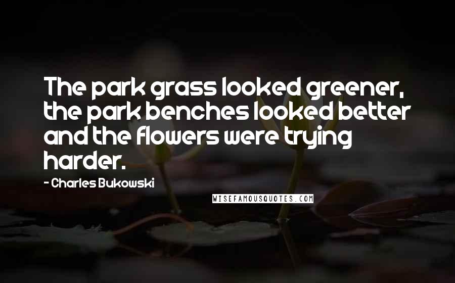 Charles Bukowski Quotes: The park grass looked greener, the park benches looked better and the flowers were trying harder.