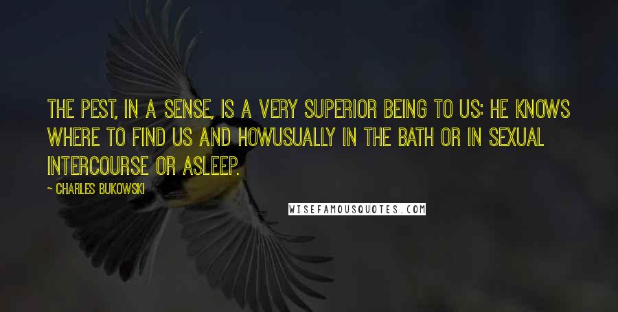 Charles Bukowski Quotes: The pest, in a sense, is a very superior being to us: he knows where to find us and howusually in the bath or in sexual intercourse or asleep.