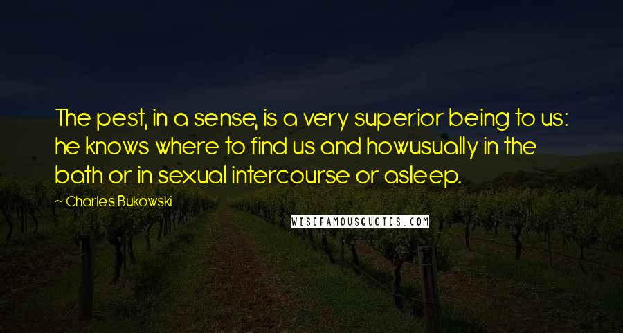 Charles Bukowski Quotes: The pest, in a sense, is a very superior being to us: he knows where to find us and howusually in the bath or in sexual intercourse or asleep.