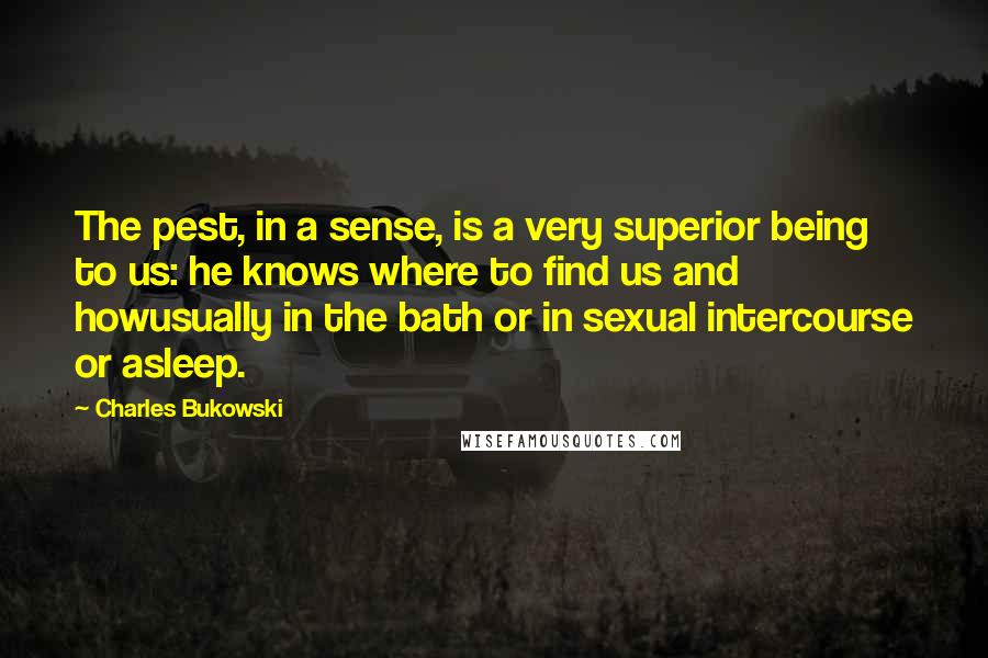 Charles Bukowski Quotes: The pest, in a sense, is a very superior being to us: he knows where to find us and howusually in the bath or in sexual intercourse or asleep.