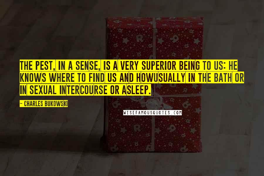 Charles Bukowski Quotes: The pest, in a sense, is a very superior being to us: he knows where to find us and howusually in the bath or in sexual intercourse or asleep.