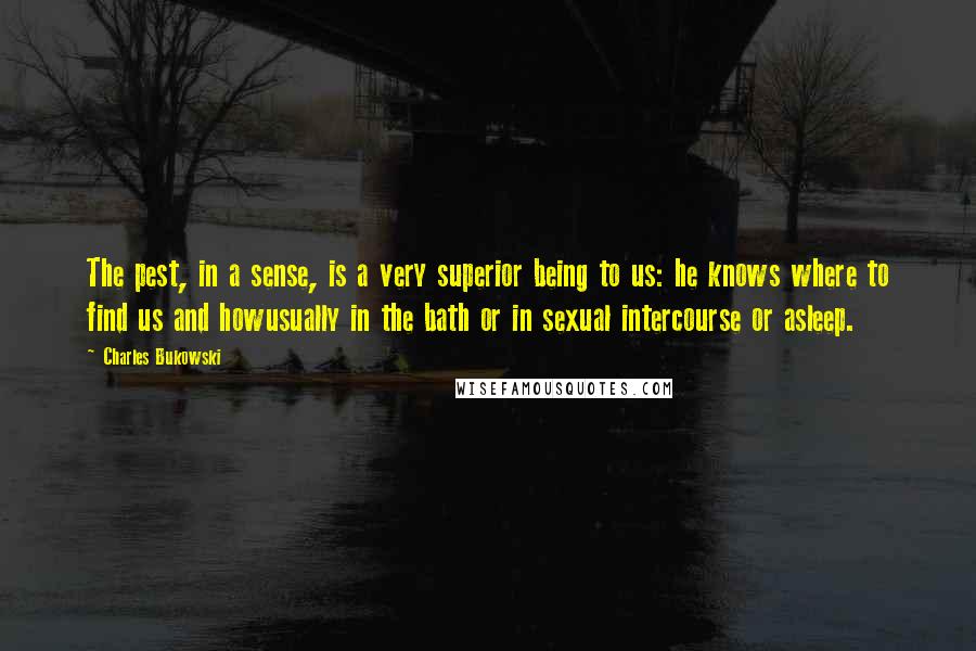 Charles Bukowski Quotes: The pest, in a sense, is a very superior being to us: he knows where to find us and howusually in the bath or in sexual intercourse or asleep.