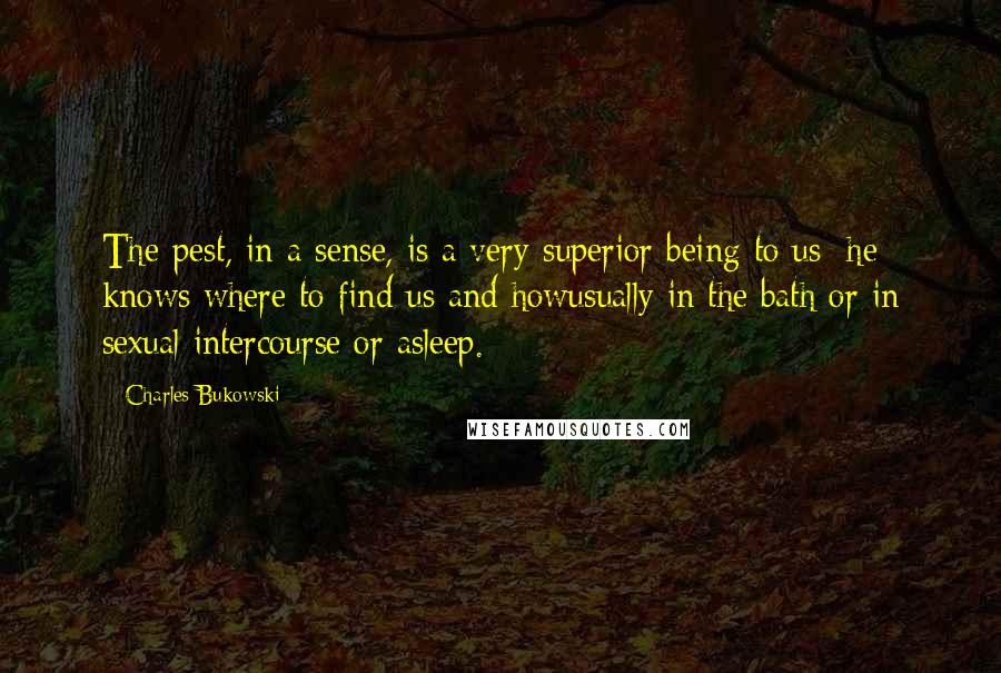 Charles Bukowski Quotes: The pest, in a sense, is a very superior being to us: he knows where to find us and howusually in the bath or in sexual intercourse or asleep.