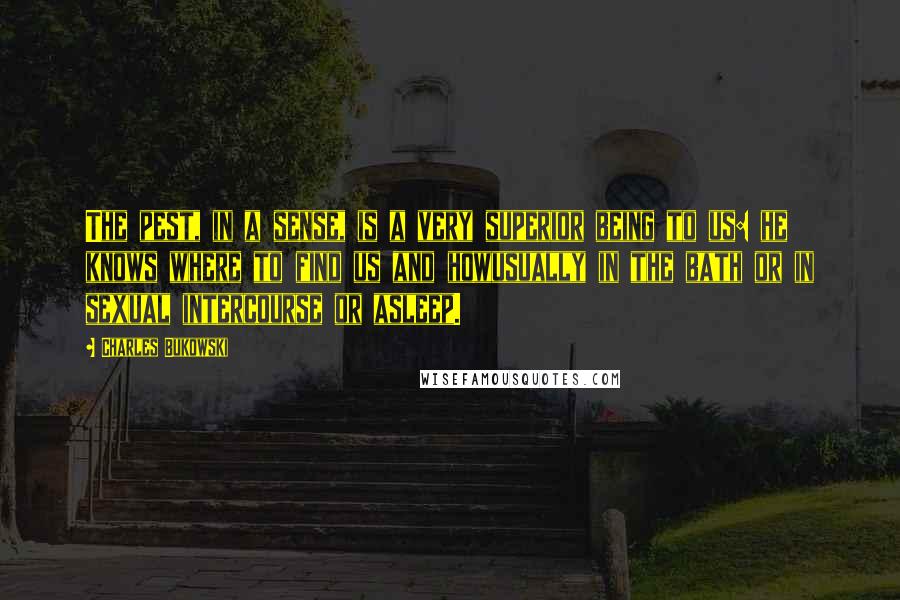 Charles Bukowski Quotes: The pest, in a sense, is a very superior being to us: he knows where to find us and howusually in the bath or in sexual intercourse or asleep.