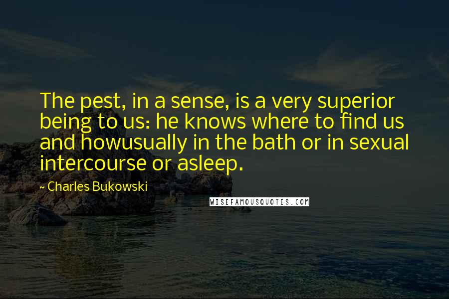 Charles Bukowski Quotes: The pest, in a sense, is a very superior being to us: he knows where to find us and howusually in the bath or in sexual intercourse or asleep.