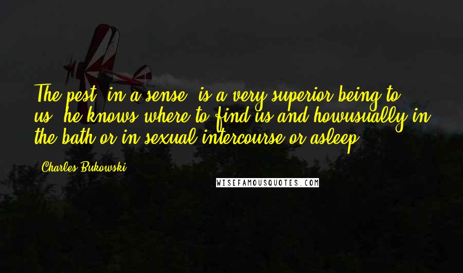 Charles Bukowski Quotes: The pest, in a sense, is a very superior being to us: he knows where to find us and howusually in the bath or in sexual intercourse or asleep.