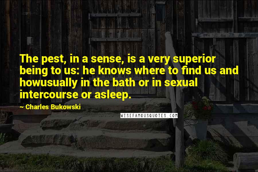 Charles Bukowski Quotes: The pest, in a sense, is a very superior being to us: he knows where to find us and howusually in the bath or in sexual intercourse or asleep.
