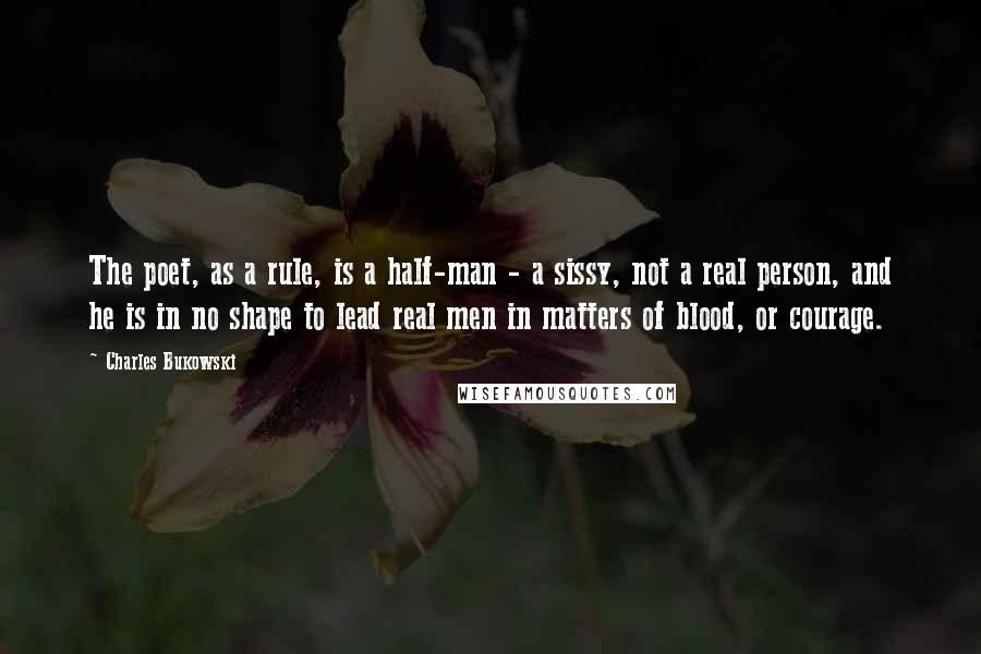 Charles Bukowski Quotes: The poet, as a rule, is a half-man - a sissy, not a real person, and he is in no shape to lead real men in matters of blood, or courage.