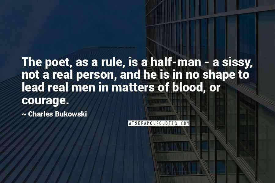 Charles Bukowski Quotes: The poet, as a rule, is a half-man - a sissy, not a real person, and he is in no shape to lead real men in matters of blood, or courage.