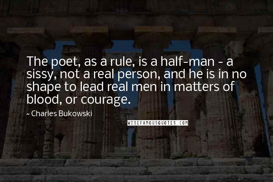 Charles Bukowski Quotes: The poet, as a rule, is a half-man - a sissy, not a real person, and he is in no shape to lead real men in matters of blood, or courage.